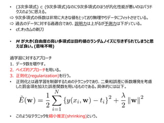 • (3次多項式) ⊂ (9次多項式)なのに9次多項式のほうが汎化性能が悪いのはパラド
クスのように思える。
⇨ 9次多項式の係数は非常に大きな値をとっており無理やりデータにフィットさせている。
⇨ 過去のデータに対する過適合であり、説明力は上がるが予測力は下がっている。
• cf.オッカムの剃刀
• M が大きく自由度の高い多項式は目的値のランダムノイズに引きずられてしまうと思
えば良い。(意味不明)
過学習に対するアプローチ
1. データ数を増やす。
2. ベイズ的アプローチを用いる。
3. 正則化(regularization)を行う。
• 正則化とは過学習を制御するためのテクニックであり、二乗和誤差に係数爆発を考慮
した罰金項を加えた誤差関数を用いるものである。具体的には以下。
• このようなテクニックを縮小推定(shrinking)という。
 