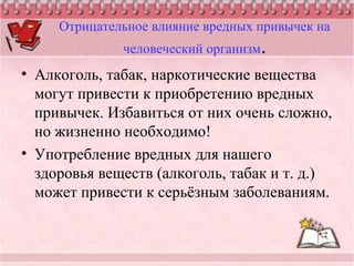 Отрицательное влияние вредных привычек на
человеческий организм.
• Алкоголь, табак, наркотические вещества
могут привести к приобретению вредных
привычек. Избавиться от них очень сложно,
но жизненно необходимо!
• Употребление вредных для нашего
здоровья веществ (алкоголь, табак и т. д.)
может привести к серьёзным заболеваниям.
 