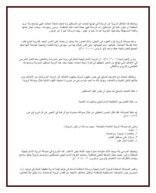 ‫ال‬ ‫اختالف‬ ‫هنا‬ ‫ويالحظ‬‫تريد‬ ‫ماذا‬ ‫توضح‬ ‫فهي‬ ،‫الحالية‬ ‫الحالة‬ ‫تصف‬ ‫وال‬ ‫المستقبل‬ ‫عن‬ ‫تتحدث‬ ‫كونها‬ ‫في‬ ‫الرسالة‬ ‫عن‬ ‫رؤية‬
‫عملها‬ ‫مجال‬ ‫وتحدد‬ ، ‫وجودها‬ ‫ومبرر‬ ، ‫المنظمة‬ ‫غاية‬ ‫تحدد‬ ‫جملة‬ ‫فهي‬ ‫الرسالة‬ ‫أما‬ ،‫المستقبل‬ ‫في‬ ‫عليه‬ ‫تكون‬ ‫أن‬ ‫المنظمة‬
‫بينم‬ ، ‫إلهام‬ ‫أو‬ ‫حلم‬ ً‫ا‬‫إذ‬ ‫هنا‬ ‫فالرؤية‬ ،‫بخدماتها‬ ‫المستهدفة‬ ‫والفئة‬‫غرض‬ ‫عن‬ ‫عبارة‬ ‫الرسالة‬ ‫ا‬.
ً‫ا‬‫إطار‬ ‫تضع‬ ‫فالرؤية‬ ،‫البعيد‬ ‫المدى‬ ‫على‬ ‫يحدث‬ ‫أن‬ ‫يمكن‬ ‫ماذا‬ ‫لتصور‬ ‫وذلك‬ ،‫التخيل‬ ‫إلى‬ ‫اللجوء‬ ‫يلزم‬ ‫الرؤية‬ ‫صياغة‬ ‫وعند‬
‫تحفز‬ ‫ألنها‬ ‫الجامعة‬ ‫وإنتاجية‬ ‫فعالية‬ ‫زيادة‬ ‫في‬ ‫مهم‬ ‫دور‬ ‫لها‬ ‫الوقت‬ ‫نفس‬ ‫وفي‬ ،‫استراتيجياتها‬ ،‫غاياتها‬ ،‫الجامعة‬ ‫لفلسفة‬ ً‫ا‬‫عام‬
‫الجمي‬‫واحد‬ ‫هدف‬ ‫باتجاه‬ ‫للعمل‬ ‫ع‬(،‫الروس‬ ‫أبو‬1002:18.)
‫وترى‬(،‫أخوارشيدة‬1006:92)‫المدرسي‬ ‫للعمل‬ ‫معه‬ ‫والعاملين‬ ‫المدرسة‬ ‫مدير‬ ‫رؤية‬ ‫في‬ ‫تتمثل‬ ‫االستراتيجية‬ ‫الرؤية‬ ‫أن‬ ،
‫ومس‬ ‫المدرسة‬ ‫مستقبل‬ ‫الرؤية‬ ‫هذه‬ ‫تحدد‬ ‫بحيث‬ ،‫محددة‬ ‫زمنية‬ ‫فترة‬ ‫في‬ ‫تحقيقها‬ ‫المدير‬ ‫من‬ ‫يتوقع‬ ‫التي‬ ‫األهداف‬ ‫في‬‫تواها‬
‫والثقافي‬ ‫والتربوي‬ ‫التعليمي‬.
‫ومن‬ ‫األهداف‬ ‫من‬ ‫وأشمل‬ ‫أعم‬ ‫الرؤية‬ ‫ألن‬ ‫األهداف‬ ‫بمفهوم‬ ‫الرؤية‬ ‫مفهوم‬ ‫حصر‬ ‫في‬ ‫السابق‬ ‫التعريف‬ ‫مع‬ ‫الباحث‬ ‫ويختلف‬
‫الرؤية‬ ‫صياغة‬ ‫خالل‬ ‫التالية‬ ‫القيود‬ ‫استبعاد‬ ‫ضرورة‬ ‫من‬ ‫مرعي‬ ‫إليه‬ ‫ذهب‬ ‫ما‬ ‫ذلك‬ ‫ويؤكد‬ ،‫واألهداف‬ ‫الغايات‬ ‫تشتق‬ ‫خاللها‬:
‫أ‬-‫خط‬‫المستقبل‬ ‫عليه‬ ‫يكون‬ ‫أن‬ ‫يمكن‬ ‫لما‬ ‫المسبق‬ ‫التحديد‬ ‫أ‬.
‫ب‬-‫العلمية‬ ‫والخيارات‬ ‫االستراتيجي‬ ‫التخطيط‬ ‫بين‬ ‫الفصل‬ ‫خطأ‬.
‫ج‬-‫شيء‬ ‫كل‬ ‫عن‬ ‫التعبير‬ ‫في‬ ‫الرغبة‬ ‫مع‬ ‫محدودة‬ ‫صياغة‬ ‫خالل‬ ‫من‬ ‫الحقيقي‬ ‫الحدس‬ ‫نقتل‬ ‫فقد‬ ،‫الصياغة‬ ‫خطأ‬(،‫مرعي‬
2999:82.)
‫بالجامعة‬ ‫الخاصة‬ ‫الرؤية‬ ‫صياغة‬ ‫تتم‬ ‫وحتى‬‫الرؤية‬ ‫تكون‬ ‫أن‬ ‫مراعاة‬ ‫يجب‬ ،:-
2.‫عامة‬.
1.‫،وواضحة‬ ‫موجزة‬ ،‫مختصرة‬.
1.‫أفضل‬ ‫مستقبل‬ ‫على‬ ‫مركزة‬.
2.‫عليا‬ ‫لمثل‬ ‫عاكسة‬.
‫االستراتيجية‬ ‫الرؤية‬ ‫صياغة‬ ‫في‬ ‫الشروع‬ ‫عند‬ ‫االعتبار‬ ‫بعين‬ ‫أخذها‬ ‫يجب‬ ‫مميزة‬ ‫مكونات‬ ‫ثالث‬ ‫يوجد‬ ‫بأنه‬ ‫المرسي‬ ‫ويضيف‬
‫وهي‬ ‫للمنظمة‬:‫الحال‬ ‫النشاط‬ ‫مجال‬ ‫تحديد‬‫واضح‬ ‫بشكل‬ ‫الرؤية‬ ‫وتوصيل‬ ،‫المستقبلي‬ ‫االستراتيجي‬ ‫التوجه‬ ‫وتحديد‬ ،‫للمنظمة‬ ‫ي‬
‫االهتمام‬ ‫ذات‬ ‫لألطراف‬ ‫وجذاب‬( .،‫وآخرون‬ ،‫مرسي‬1001:201.)
‫آراء‬ ‫توحيد‬ ‫في‬ ‫تتمثل‬ ‫حقيقية‬ ‫إدارية‬ ‫قيمة‬ ‫توليد‬ ‫في‬ ‫تساعد‬ ‫المنظمة‬ ‫ورسالة‬ ‫االستراتيجية‬ ‫للرؤية‬ ‫المحكمة‬ ‫الصياغة‬ ‫وتعتبر‬
‫اال‬ ‫حول‬ ‫المديرين‬‫للعاملين‬ ً‫ا‬‫حث‬ ‫يخلق‬ ‫مما‬ ،‫الواضحة‬ ‫الرؤية‬ ‫فقدان‬ ‫عن‬ ‫الناتجة‬ ‫المخاطر‬ ‫وتقليل‬ ،‫للمنظمة‬ ‫المستقبلية‬ ‫تجاهات‬
 