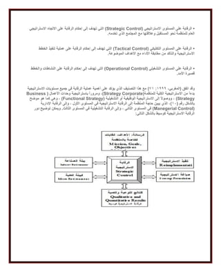 •‫االستراتيجي‬ ‫المستوى‬ ‫على‬ ‫الرقابة‬(Strategic Control)‫االستراتيجي‬ ‫االتجاه‬ ‫على‬ ‫الرقابة‬ ‫إحكام‬ ‫إلى‬ ‫تهدف‬ ‫التي‬
‫وعال‬ ‫المستقبل‬ ‫نحو‬ ‫للمنظمة‬ ‫العام‬‫تخدمه‬ ‫الذي‬ ‫المجتمع‬ ‫مع‬ ‫قتها‬.
•‫التكتيكي‬ ‫المستوى‬ ‫على‬ ‫الرقابة‬(Tactical Control)‫الخطط‬ ‫تنفيذ‬ ‫عملية‬ ‫على‬ ‫الرقابة‬ ‫إحكام‬ ‫إلى‬ ‫تهدف‬ ‫التي‬
‫الموضوعة‬ ‫األهداف‬ ‫مع‬ ‫األداء‬ ‫مطابقة‬ ‫من‬ ‫والتأكد‬ ‫االستراتيجية‬.
•‫التشغيلي‬ ‫المستوى‬ ‫على‬ ‫الرقابة‬(Operational Control)‫إلى‬ ‫تهدف‬ ‫التي‬‫والخطط‬ ‫النشاطات‬ ‫على‬ ‫الرقابة‬ ‫إحكام‬
‫األمد‬ ‫قصيرة‬.
‫اتفق‬ ‫وقد‬(،‫المغربي‬2999:12)‫االستراتيجية‬ ‫مستويات‬ ‫جميع‬ ‫في‬ ‫الرقابة‬ ‫عملية‬ ‫أهمية‬ ‫على‬ ‫يؤكد‬ ‫الذي‬ ‫التصنيف‬ ‫هذا‬ ‫مع‬
‫للمنظمة‬ ‫الكلية‬ ‫االستراتيجية‬ ‫من‬ ً‫ا‬‫بدء‬(Strategy Corporate)‫األعمال‬ ‫وحدات‬ ‫باستراتيجية‬ ً‫ا‬‫ومرور‬ ،(Business
Strategy)‫التشغيلية‬ ‫أو‬ ‫الوظيفية‬ ‫االستراتيجية‬ ‫إلى‬ ً‫ال‬‫ووصو‬ ،(Functional Strategy)‫موضح‬ ‫هو‬ ‫كما‬ ‫وهي‬ ،
‫رقم‬ ‫بالشكل‬(20)‫اإلدارية‬ ‫الرقابة‬ ‫وإلى‬ ، ‫األول‬ ‫المستوى‬ ‫في‬ ‫االستراتيجية‬ ‫الرقابة‬ ‫إلى‬ ‫المنظمة‬ ‫حاجة‬ ‫يبين‬ ‫الذي‬ ،
(Manegerial Control)‫الر‬ ‫وإلى‬ ، ‫الثاني‬ ‫المستوى‬ ‫في‬‫الثالث‬ ‫المستوى‬ ‫في‬ ‫التشغيلية‬ ‫قابة‬.‫دور‬ ‫توضيح‬ ‫ويمكن‬
‫التالي‬ ‫بالشكل‬ ‫كوسيط‬ ‫االستراتيجية‬ ‫الرقابة‬:
 