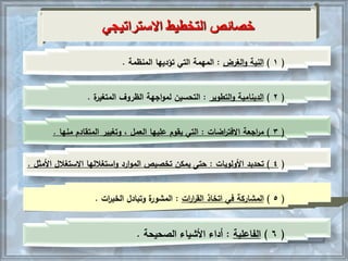 (1)‫الغرض‬‫و‬ ‫النية‬:‫المنظمة‬ ‫تؤديها‬ ‫التي‬ ‫المهمة‬.
(2)‫الدينامية‬‫التطوير‬‫و‬:‫الظروف‬ ‫اجهة‬‫و‬‫لم‬ ‫التحسين‬‫ة‬‫المتغير‬.
(3)‫اجعة‬‫ر‬‫م‬‫اضات‬‫ر‬‫االفت‬:‫عليها‬ ‫يقوم‬ ‫التي‬‫العمل‬‫المتقادم‬ ‫وتغيير‬ ،‫منها‬.
(4)‫تحديد‬‫األولويات‬:‫االستغالل‬ ‫استغاللها‬‫و‬ ‫ارد‬‫و‬‫الم‬ ‫تخصيص‬ ‫يمكن‬ ‫حتى‬‫األمثل‬.
(5)‫اتخاذ‬ ‫في‬ ‫المشاركة‬‫ات‬‫ر‬‫ا‬‫ر‬‫الق‬:‫وتبادل‬ ‫ة‬‫المشور‬‫ات‬‫ر‬‫الخب‬.
(6)‫الفاعلية‬:‫الصحيحة‬ ‫األشياء‬ ‫أداء‬.
‫االستراتيجي‬ ‫التخطيط‬ ‫خصائص‬
 