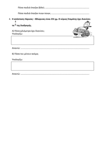 Πόσα παιδιά έπαιξαν βόλεϊ; ……………………………………………………………………….
Πόσα παιδιά έπαιξαν πινγκ πονγκ; ……………………………………………………………..
4. Η απόσταση Λάρισας – Φλώρινας είναι 231 χμ. Ο κύριος Σταμάτης έχει διανύσει
τα της διαδρομής.
Α) Πόσα χιλιόμετρα έχει διανύσει;
Υπολογίζω:
Απαντώ: ………………………………………………………………………………………………………………..
Β) Πόσα του μένουν ακόμα;
Υπολογίζω:
Απαντώ: ………………………………………………………………………………………………………………..
 