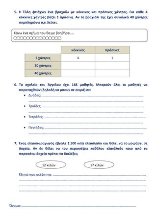 5. Η Έλλη φτιάχνει ένα βραχιόλι με κόκκινες και πράσινες χάντρες. Για κάθε 4
κόκκινες χάντρες βάζει 1 πράσινη. Αν το βραχιόλι της έχει συνολικά 40 χάντρες
συμπληρώνω ό,τι λείπει.
κόκκινες πράσινες
5 χάντρες 4 1
20 χάντρες
40 χάντρες
6. Το σχολείο του Άγγελου έχει 168 μαθητές. Μπορούν όλοι οι μαθητές να
παραταχθούν (δηλαδή να μπουν σε σειρά) σε:
• Δυάδες; …………………………………………………………………………………………………………
………………………………………………………………………………………………………………………
• Τριάδες; …………………………………………………………………………………………………………
………………………………………………………………………………………………………………………
• Τετράδες; …………………………………………………………………………………………………………
………………………………………………………………………………………………………………………
• Πεντάδες; …………………………………………………………………………………………………………
………………………………………………………………………………………………………………………
7. Ένας ελαιοπαραγωγός έβγαλε 1.500 κιλά ελαιόλαδο και θέλει να το μοιράσει σε
δοχεία. Αν δε θέλει να του περισσέψει καθόλου ελαιόλαδο ποιο από τα
παρακάτω δοχεία πρέπει να διαλέξει;
Εξηγώ πως σκέφτηκα: ………………………………………………………………………………………..……..
……………………………………………………………………………………………………………………………..……
……………………………………………………………………………………………………………………………………
……………………………………………………………………………………………………….…………………….……
Όνομα: ………………………………………………………………………………………………………………………
Κάνω ένα σχήμα που θα με βοηθήσει….
12 κιλών 17 κιλών
 