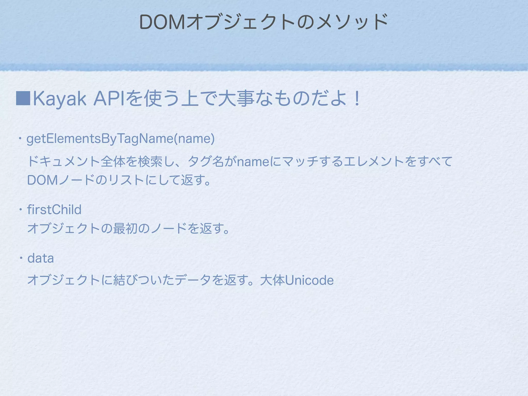 DOMオブジェクトのメソッド
■Kayak APIを使う上で大事なものだよ！
・getElementsByTagName(name)
ドキュメント全体を検索し、タグ名がnameにマッチするエレメントをすべて
DOMノードのリストにして返す。
・ﬁrstChild
オブジェクトの最初のノードを返す。
・data
オブジェクトに結びついたデータを返す。大体Unicode
 