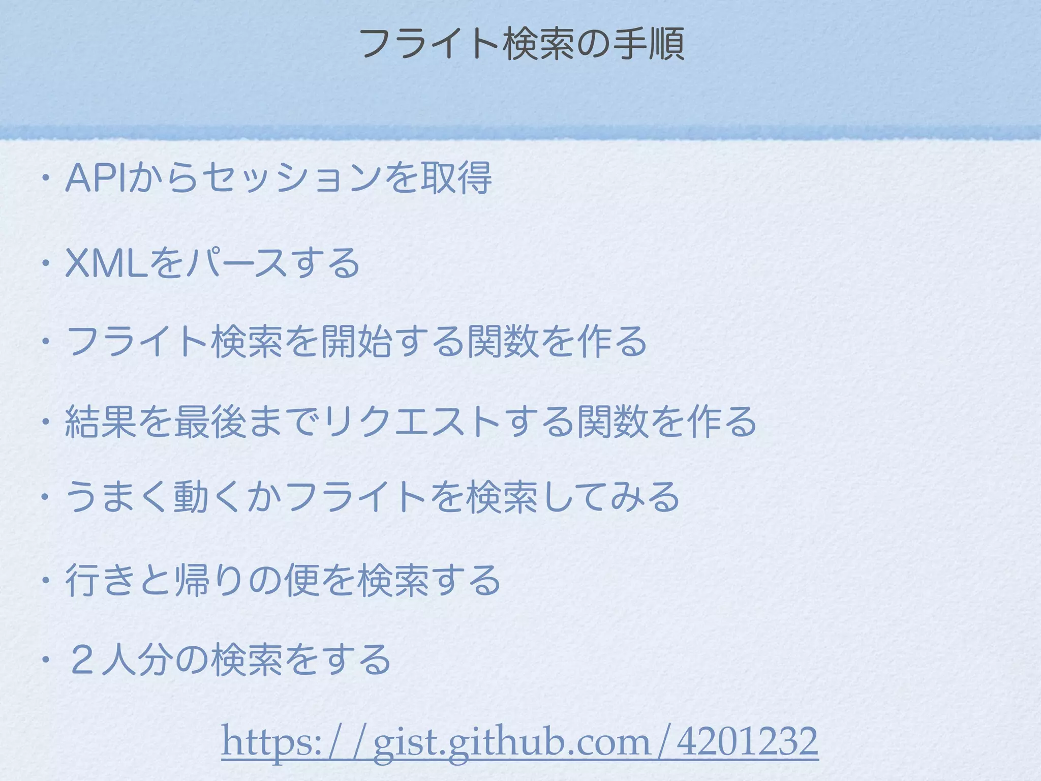 フライト検索の手順
・APIからセッションを取得
・XMLをパースする
・フライト検索を開始する関数を作る
・結果を最後までリクエストする関数を作る
・うまく動くかフライトを検索してみる
・行きと帰りの便を検索する
・２人分の検索をする
https://gist.github.com/4201232
 