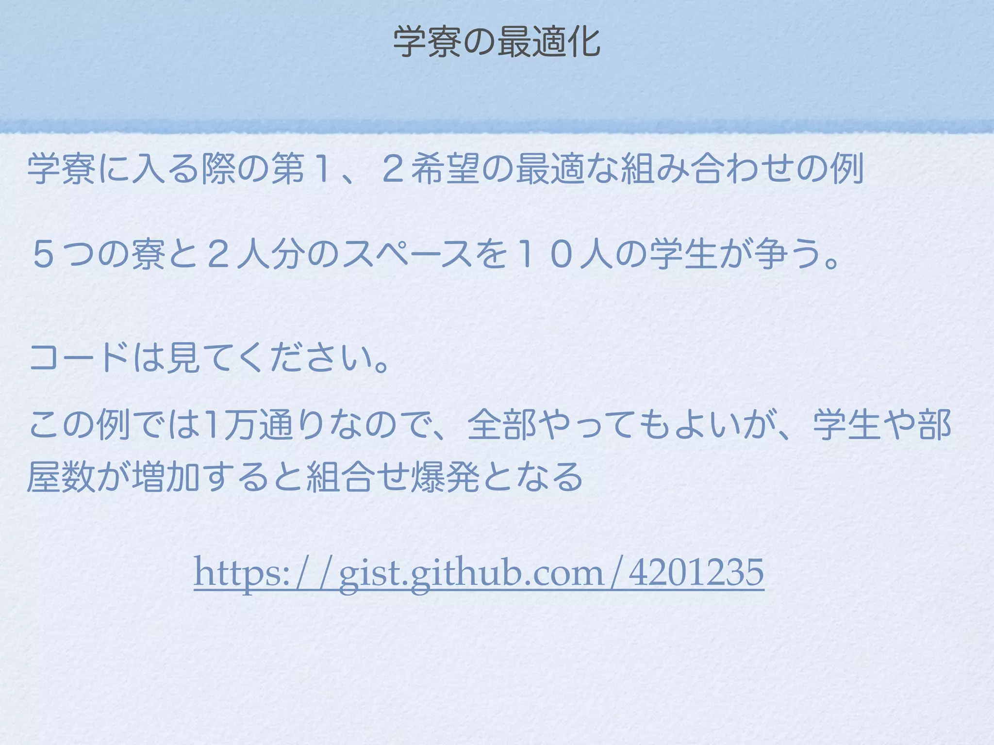 学寮の最適化
学寮に入る際の第１、２希望の最適な組み合わせの例
５つの寮と２人分のスペースを１０人の学生が争う。
コードは見てください。
この例では1万通りなので、全部やってもよいが、学生や部
屋数が増加すると組合せ爆発となる
https://gist.github.com/4201235
 