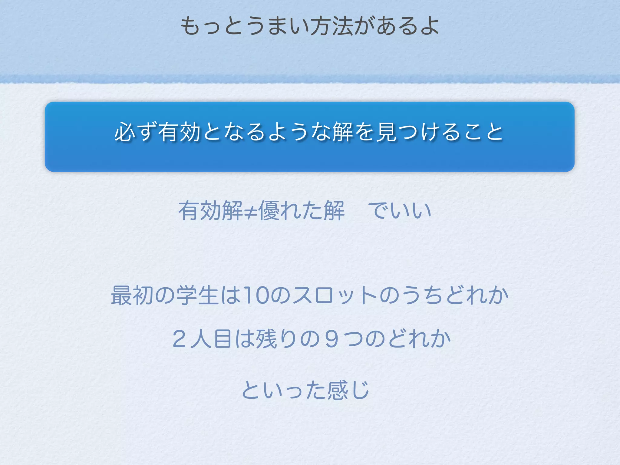 もっとうまい方法があるよ
必ず有効となるような解を見つけること
有効解 優れた解 でいい
最初の学生は10のスロットのうちどれか
２人目は残りの９つのどれか
といった感じ
 