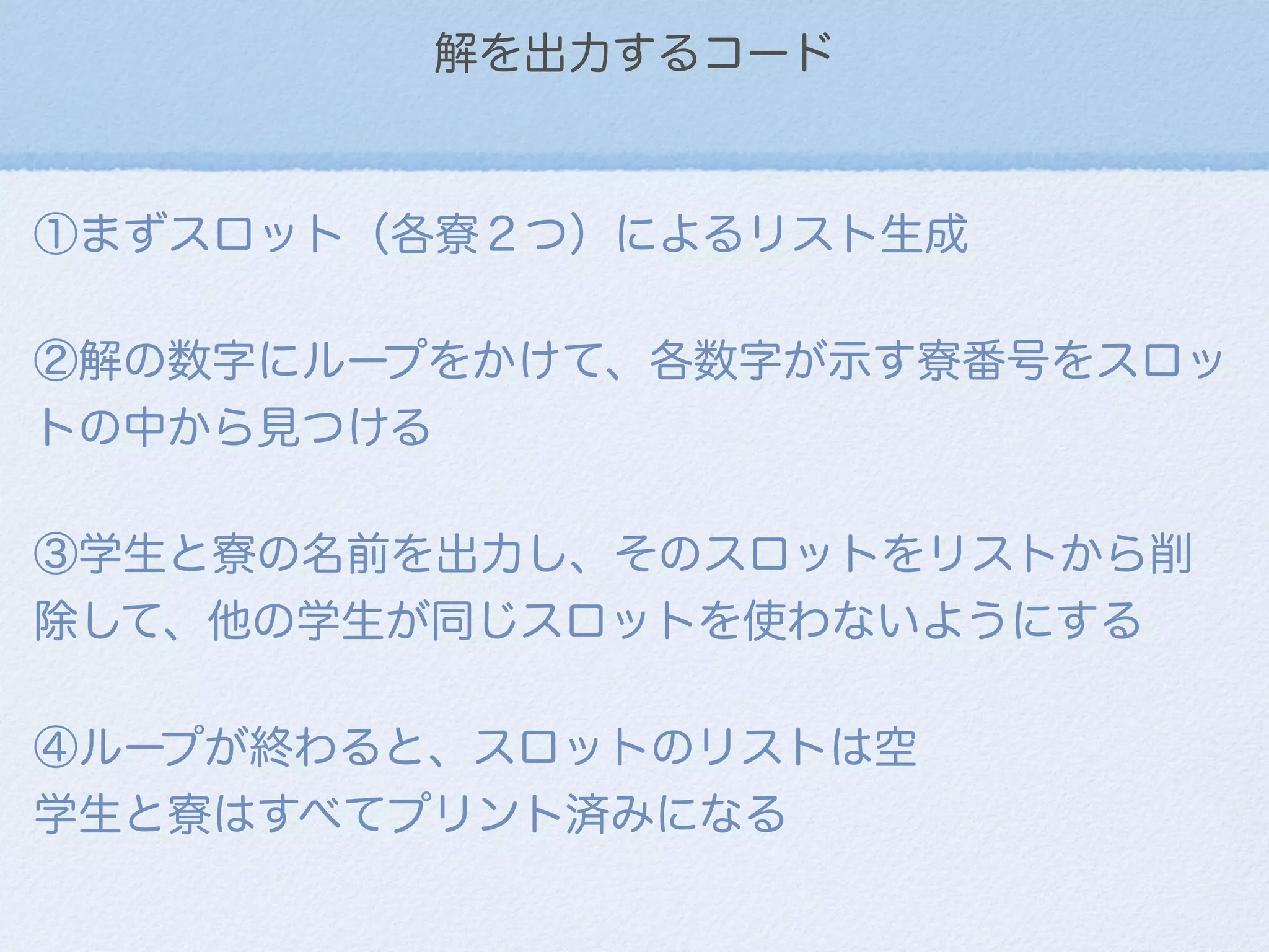 解を出力するコード
①まずスロット（各寮２つ）によるリスト生成
②解の数字にループをかけて、各数字が示す寮番号をスロッ   
トの中から見つける
③学生と寮の名前を出力し、そのスロットをリストから削
除して、他の学生が同じスロットを使わないようにする
④ループが終わると、スロットのリストは空
学生と寮はすべてプリント済みになる
 