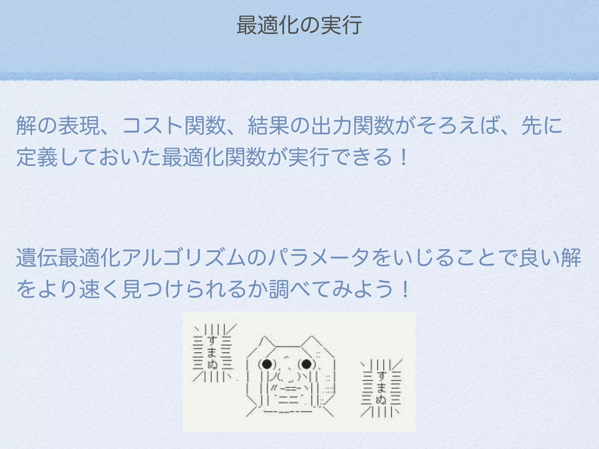 最適化の実行
解の表現、コスト関数、結果の出力関数がそろえば、先に
定義しておいた最適化関数が実行できる！
遺伝最適化アルゴリズムのパラメータをいじることで良い解
をより速く見つけられるか調べてみよう！
 