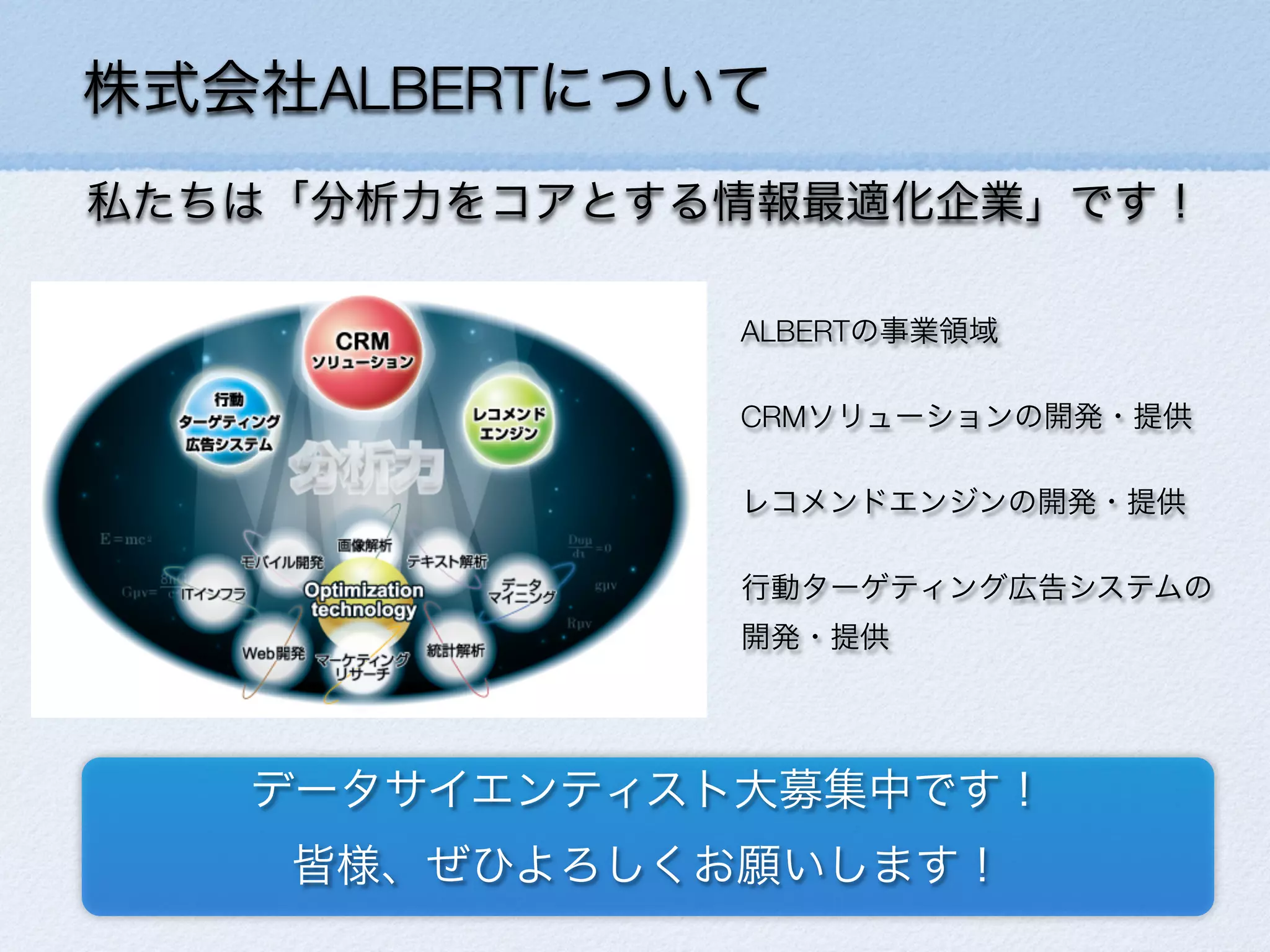 株式会社ALBERTについて
私たちは「分析力をコアとする情報最適化企業」です！
ALBERTの事業領域
CRMソリューションの開発・提供
レコメンドエンジンの開発・提供
行動ターゲティング広告システムの
開発・提供
データサイエンティスト大募集中です！
皆様、ぜひよろしくお願いします！
 