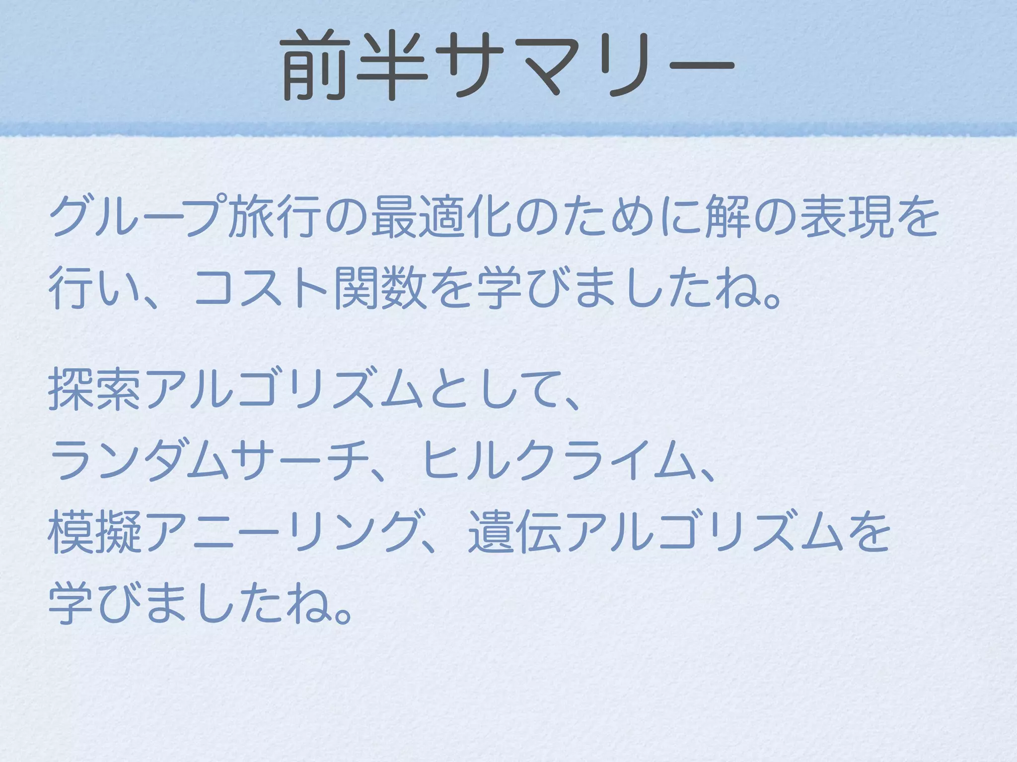 前半サマリー
グループ旅行の最適化のために解の表現を
行い、コスト関数を学びましたね。
探索アルゴリズムとして、         
ランダムサーチ、ヒルクライム、    
模擬アニーリング、遺伝アルゴリズムを 
学びましたね。
 