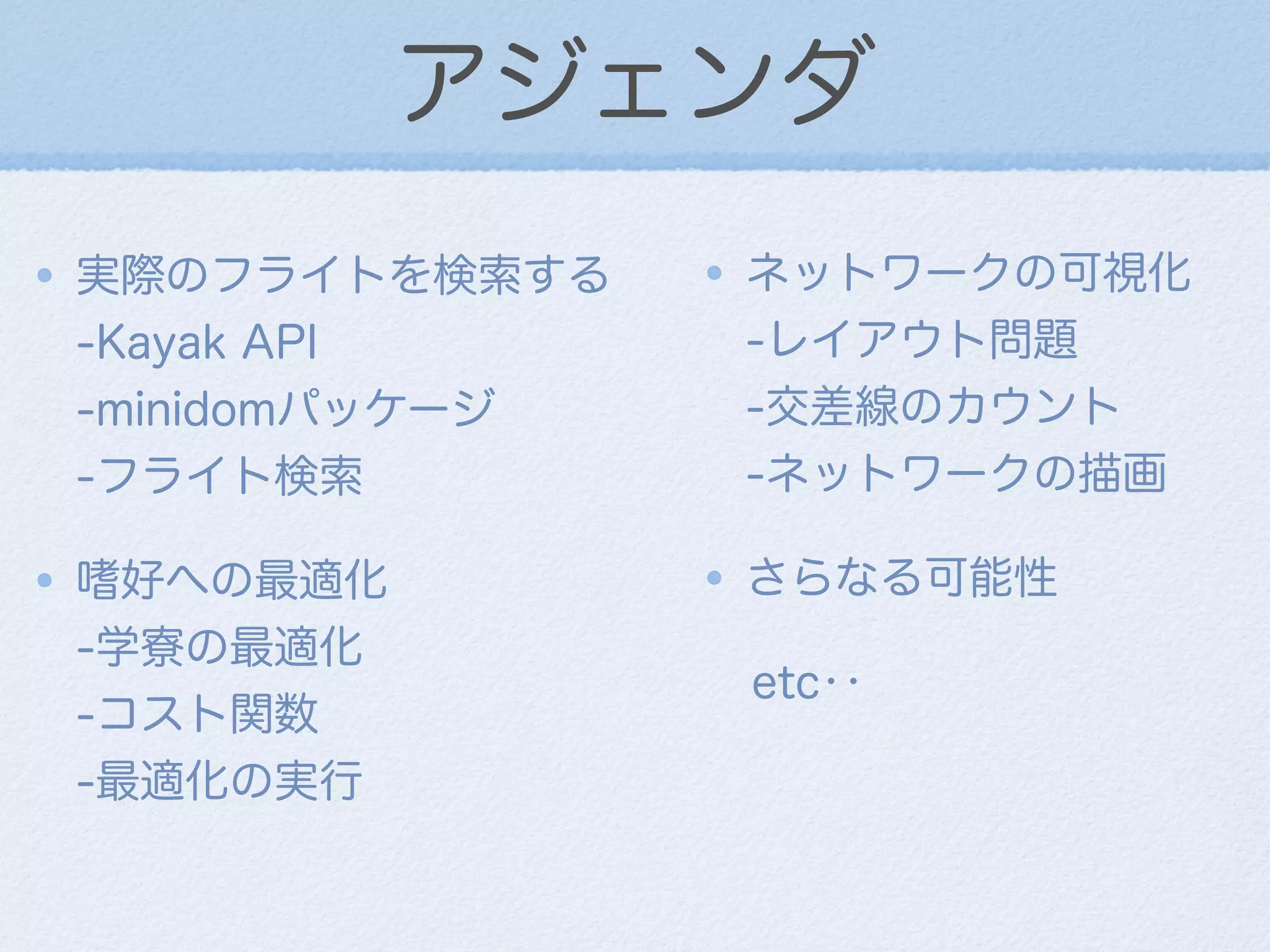 アジェンダ
実際のフライトを検索する           
-Kayak API                 
-minidomパッケージ             
-フライト検索
嗜好への最適化               
-学寮の最適化                
-コスト関数                 
-最適化の実行     
ネットワークの可視化    
-レイアウト問題      
-交差線のカウント     
-ネットワークの描画
さらなる可能性
 etc‥
 