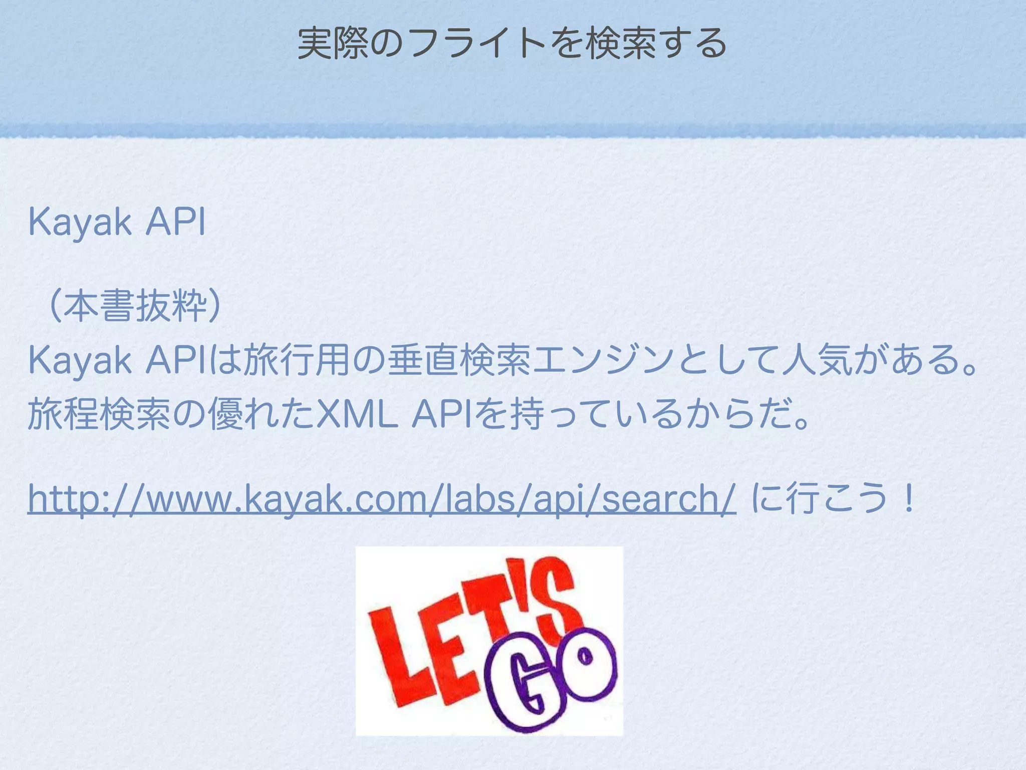 実際のフライトを検索する
Kayak API
（本書抜粋）                     
Kayak APIは旅行用の垂直検索エンジンとして人気がある。
旅程検索の優れたXML APIを持っているからだ。
http://www.kayak.com/labs/api/search/ に行こう！
 