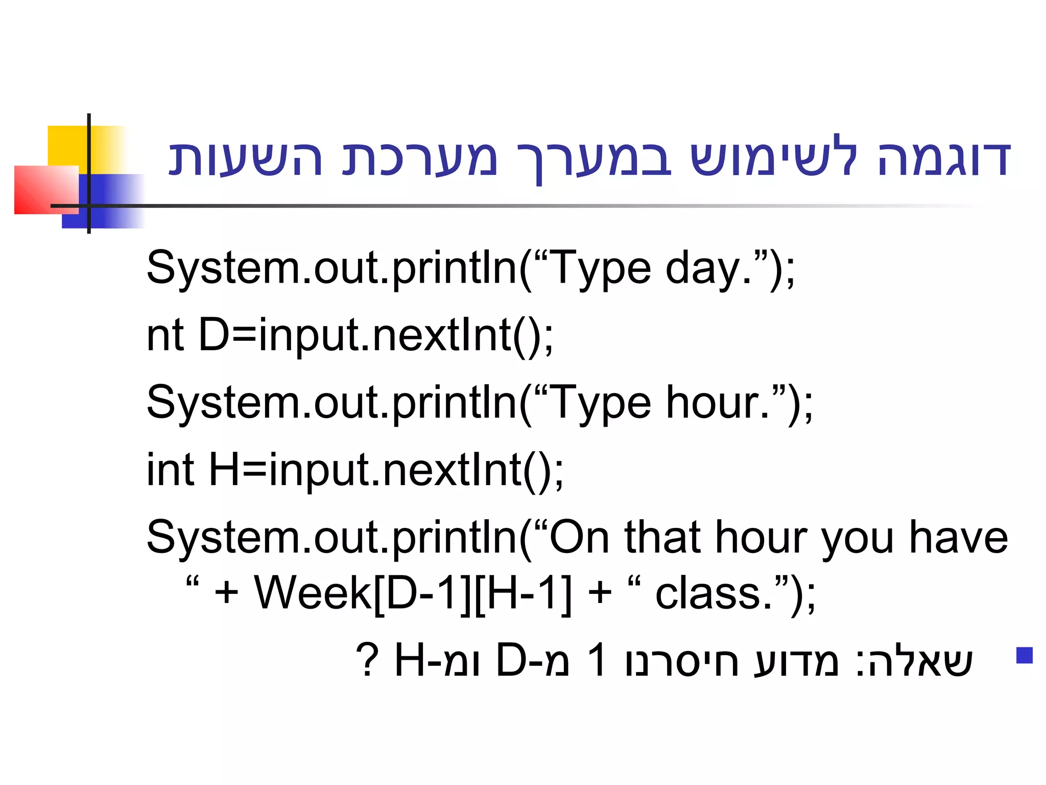 ‫השעות‬ ‫מערכת‬ ‫במערך‬ ‫לשימוש‬ ‫דוגמה‬
System.out.println(“Type day.”);
nt D=input.nextInt();
System.out.println(“Type hour.”);
int H=input.nextInt();
System.out.println(“On that hour you have
“ + Week[D-1][H-1] + “ class.”);
‫חיסרנו‬ ‫מדוע‬ :‫שאלה‬1-‫מ‬D-‫ומ‬H?
 