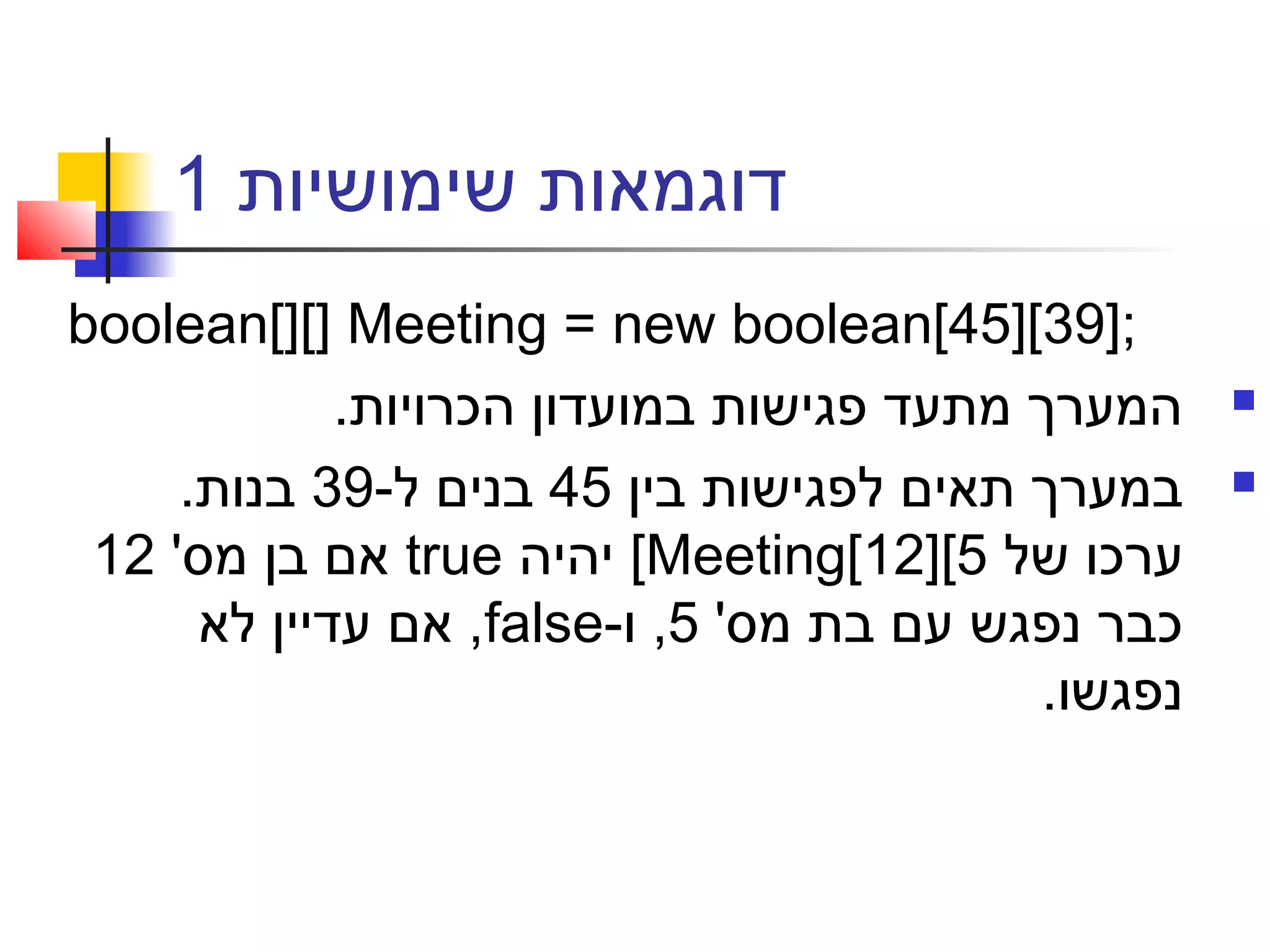 ‫שימושיות‬ ‫דוגמאות‬1
boolean[][] Meeting = new boolean[45][39];
.‫הכרויות‬ ‫במועדון‬ ‫פגישות‬ ‫מתעד‬ ‫המערך‬
‫בין‬ ‫לפגישות‬ ‫תאים‬ ‫במערך‬45-‫ל‬ ‫בנים‬39.‫בנות‬
‫של‬ ‫ערכו‬Meeting[12][5[‫יהיה‬true'‫מס‬ ‫בן‬ ‫אם‬12
'‫מס‬ ‫בת‬ ‫עם‬ ‫נפגש‬ ‫כבר‬5-‫ו‬ ,false‫לא‬ ‫עדיין‬ ‫אם‬ ,
.‫נפגשו‬
 