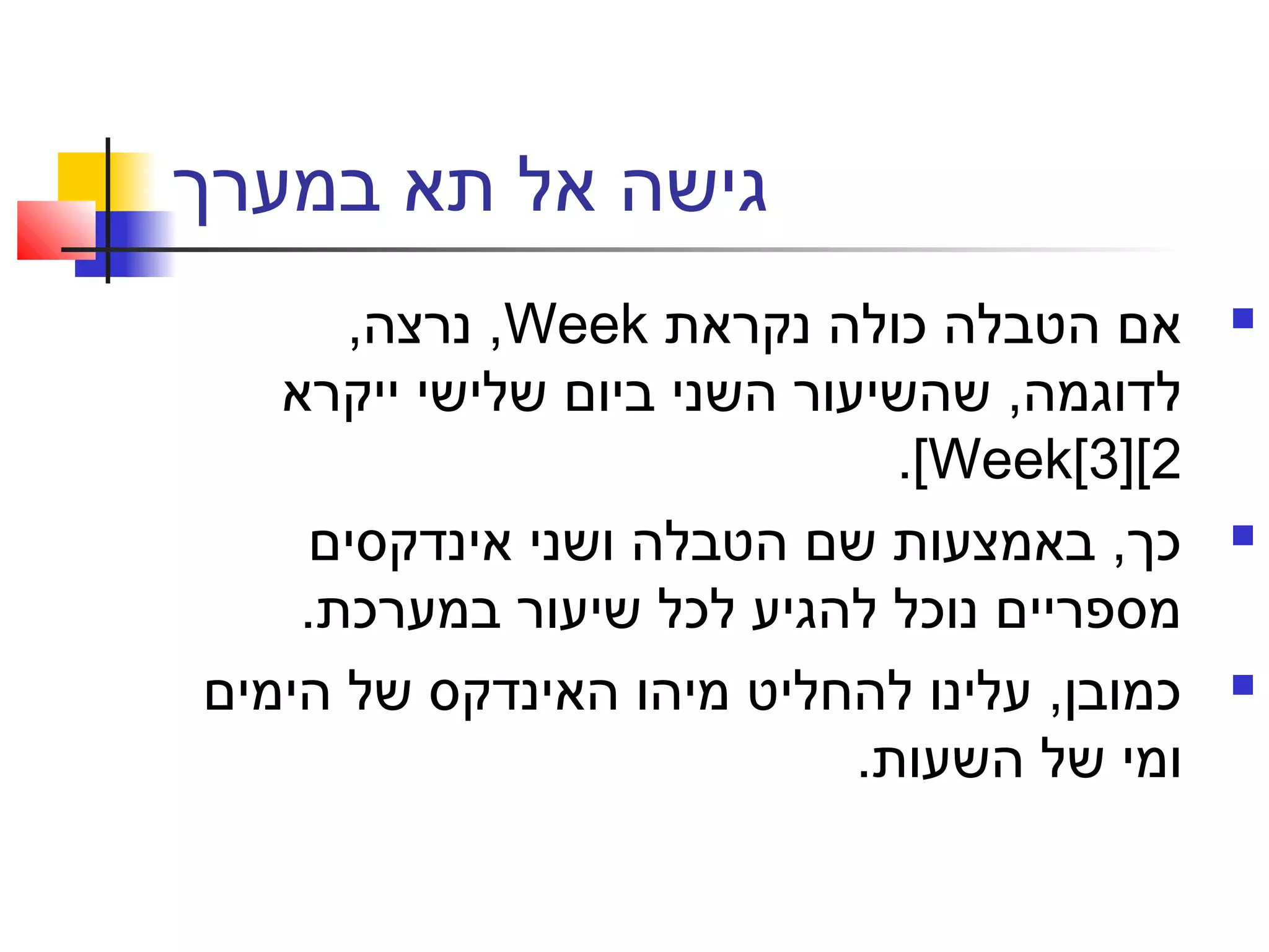 ‫במערך‬ ‫תא‬ ‫אל‬ ‫גישה‬
‫נקראת‬ ‫כולה‬ ‫הטבלה‬ ‫אם‬Week,‫נרצה‬ ,
‫ייקרא‬ ‫שלישי‬ ‫ביום‬ ‫השני‬ ‫שהשיעור‬ ,‫לדוגמה‬
Week[3][2[.
‫אינדקסים‬ ‫ושני‬ ‫הטבלה‬ ‫שם‬ ‫באמצעות‬ ,‫כך‬
.‫במערכת‬ ‫שיעור‬ ‫לכל‬ ‫להגיע‬ ‫נוכל‬ ‫מספריים‬
‫הימים‬ ‫של‬ ‫האינדקס‬ ‫מיהו‬ ‫להחליט‬ ‫עלינו‬ ,‫כמובן‬
.‫השעות‬ ‫של‬ ‫ומי‬
 