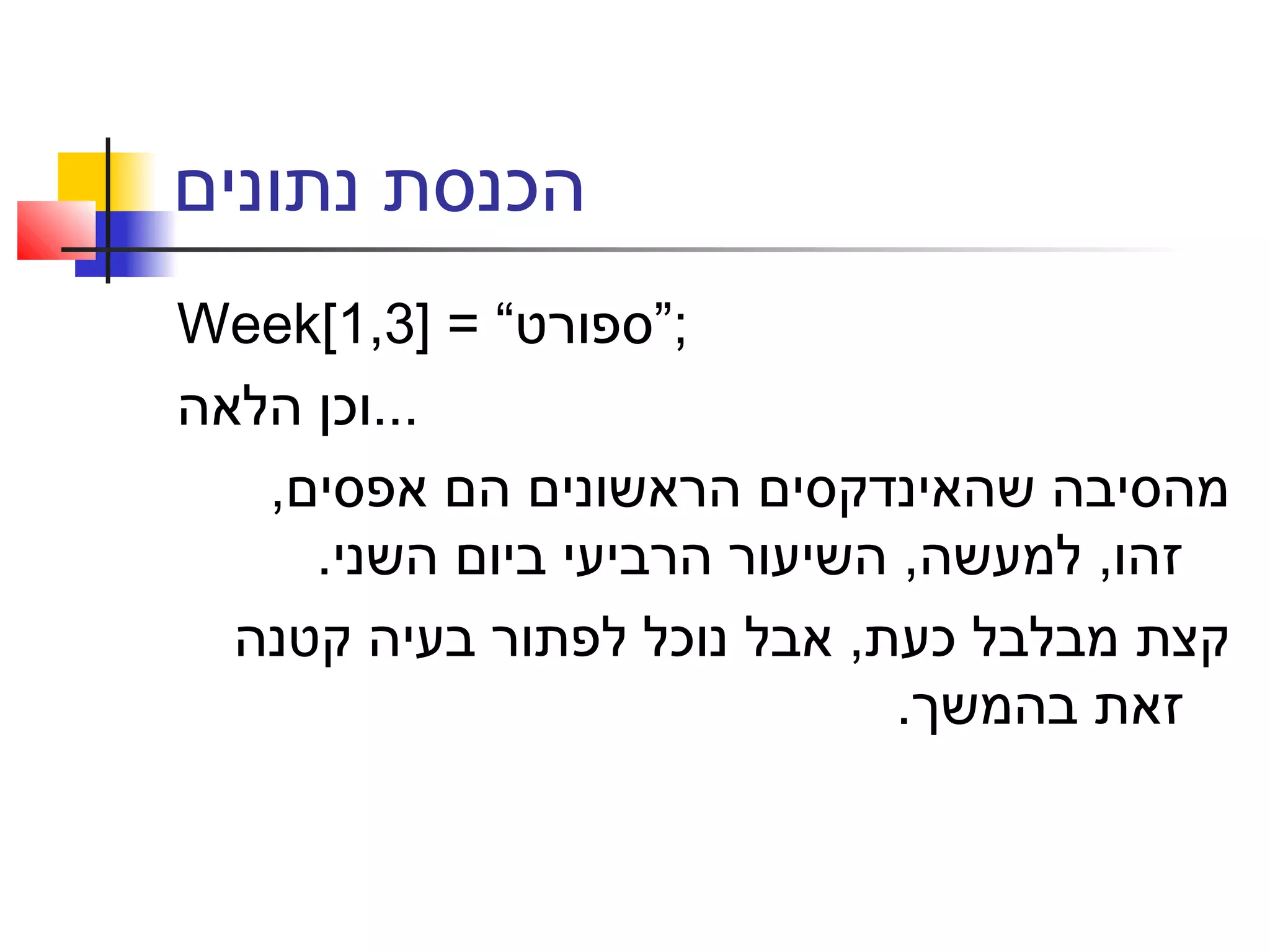 ‫נתונים‬ ‫הכנסת‬
Week[1,3] = “‫;”ספורט‬
‫הלאה‬ ‫...וכן‬
,‫אפסים‬ ‫הם‬ ‫הראשונים‬ ‫שהאינדקסים‬ ‫מהסיבה‬
.‫השני‬ ‫ביום‬ ‫הרביעי‬ ‫השיעור‬ ,‫למעשה‬ ,‫זהו‬
‫קטנה‬ ‫בעיה‬ ‫לפתור‬ ‫נוכל‬ ‫אבל‬ ,‫כעת‬ ‫מבלבל‬ ‫קצת‬
.‫בהמשך‬ ‫זאת‬
 