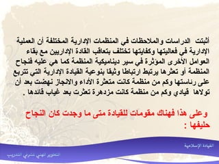 ‫العملية‬ ‫أن‬ ‫المختلفة‬ ‫الدارية‬ ‫المنظما ت‬ ‫رفي‬ ‫والملحظا ت‬ ‫الدراسا ت‬ ‫أثبتت‬
‫بقاء‬ ‫مع‬ ‫الداريين‬ ‫القادة‬ ‫بتعاقب‬ ‫تختلف‬ ‫وكفايتها‬ ‫رفعاليتها‬ ‫رفي‬ ‫الدارية‬
‫رفنجاح‬ ‫علي ه‬ ‫هي‬ ‫كما‬ ‫المنظمة‬ ‫ديناميكية‬ ‫سير‬ ‫رفي‬ ‫المؤثرة‬ ‫الخرى‬ ‫العوامل‬
‫تتربع‬ ‫التي‬ ‫الدارية‬ ‫القيادة‬ ‫بنوعية‬ ‫وثيقا‬ ‫ارتباطا‬ ‫يرتبط‬ ‫تعثرها‬ ‫أو‬ ‫المنظمة‬
‫أن‬ ‫بعد‬ ‫نهضت‬ ‫والنجاز‬ ‫الداء‬ ‫متعثرة‬ ‫كانت‬ ‫منظمة‬ ‫من‬ ‫وكم‬ ‫رئاستها‬ ‫على‬
. ‫قائدها‬ ‫غياب‬ ‫بعد‬ ‫تعثر ت‬ ‫مزدهرة‬ ‫كانت‬ ‫منظمة‬ ‫من‬ ‫وكم‬ ‫قيادي‬ ‫تولها‬
‫النجاح‬ ‫كان‬ ‫وجد ت‬ ‫ما‬ ‫متى‬ ‫للقيادة‬ ‫مقوما ت‬ ‫رفهناك‬ ‫هذا‬ ‫وعلى‬
: ‫حليفها‬
 