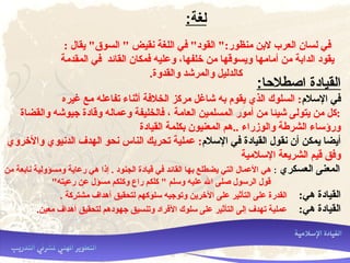 :‫لغة‬
: ‫يقال‬ "‫السوق‬ " ‫نقيض‬ ‫اللغة‬ ‫في‬ "‫القود‬ ":‫منظور‬ ‫لنبن‬ ‫العرب‬ ‫لسان‬ ‫في‬
‫المقدمة‬ ‫في‬ ‫القائد‬ ‫فمكان‬ ‫وعليه‬ ،‫خلفها‬ ‫من‬ ‫ويسوقها‬ ‫أمامها‬ ‫من‬ ‫الدانبة‬ ‫يقود‬
.‫والقدوة‬ ‫والمرشد‬ ‫كالدليل‬
:‫اصطلاحا‬ ‫القيادة‬
‫اللسل:م‬ ‫في‬‫غيره‬ ‫مع‬ ‫تفاعله‬ ‫أثناء‬ ‫الخلفة‬ ‫مركز‬ ‫شاغل‬ ‫نبه‬ ‫يقو:م‬ ‫الذي‬ ‫السلوك‬ :
‫والقضاة‬ ‫جيوشه‬ ‫وقادة‬ ‫وعماله‬ ‫فالخليفة‬ ، ‫العامة‬ ‫المسلمين‬ ‫أمور‬ ‫من‬ ‫شيئا‬ ‫يتولى‬ ‫من‬ ‫:كل‬
‫القيادة‬ ‫نبكلمة‬ ‫المعنيون‬ ‫..هم‬ ‫والوزراء‬ ‫الشرطة‬ ‫ورؤلساء‬
‫اللسل:م‬ ‫في‬ ‫القيادة‬ ‫نقول‬ ‫أن‬ ‫يمكن‬ ‫أيضا‬‫والخروي‬ ‫الدنيوي‬ ‫الهدف‬ ‫نحو‬ ‫الناس‬ ‫تحريك‬ ‫عملية‬ :
‫اللسلمية‬ ‫الشريعة‬ ‫قيم‬ ‫وفق‬
‫العسكري‬ ‫المعنى‬:‫من‬ ‫نانبعة‬ ‫ومسؤولية‬ ‫رعاية‬ ‫هي‬ ‫إذا‬ . ‫الجنود‬ ‫قيادة‬ ‫في‬ ‫القائد‬ ‫نبها‬ ‫يضطلع‬ ‫التي‬ ‫العمال‬ ‫هي‬
"‫رعيته‬ ‫عن‬ ‫مسؤل‬ ‫وكلكم‬ ‫راع‬ ‫كلكم‬ " ‫ولسلم‬ ‫عليه‬ ‫ال‬ ‫صلى‬ ‫الرلسول‬ ‫قول‬
:‫هي‬ ‫القيادة‬. ‫مشتركة‬ ‫أهداف‬ ‫لتحقيق‬ ‫لسلوكهم‬ ‫وتوجيه‬ ‫الخرين‬ ‫على‬ ‫التأثير‬ ‫على‬ ‫القدرة‬
:‫هي‬ ‫القيادة‬.‫معين‬ ‫أهداف‬ ‫لتحقيق‬ ‫جهودهم‬ ‫وتنسيق‬ ‫الفراد‬ ‫لسلوك‬ ‫على‬ ‫التأثير‬ ‫إلى‬ ‫تهدف‬ ‫عملية‬
 