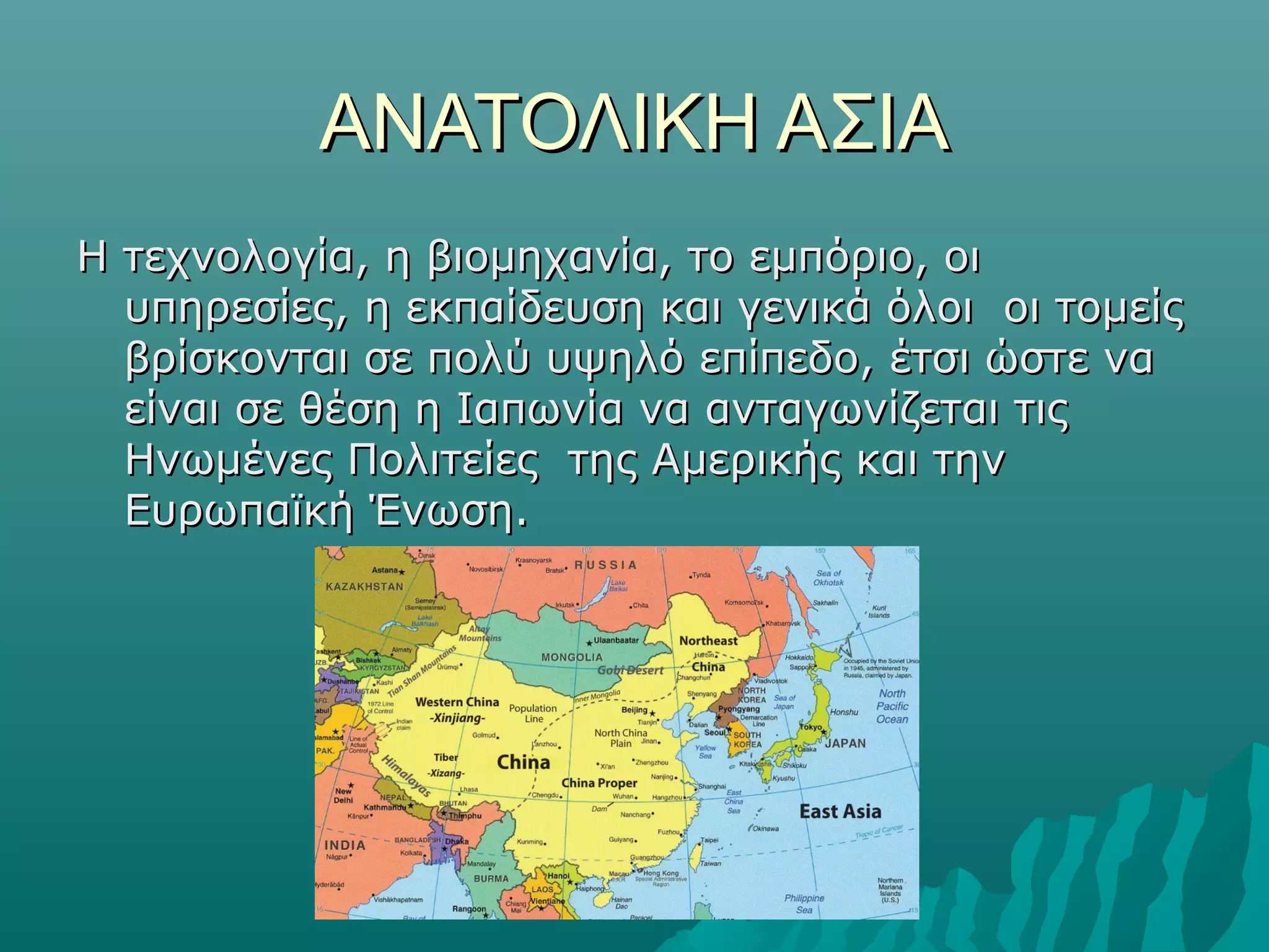 ΑΝΑΤΟΛΙΚΗ ΑΣΙΑΑΝΑΤΟΛΙΚΗ ΑΣΙΑ
Η τεχνολογία, η βιομηχανία, το εμπόριο, οιΗ τεχνολογία, η βιομηχανία, το εμπόριο, οι
υπηρεσίες, η εκπαίδευση και γενικά όλοι οι τομείςυπηρεσίες, η εκπαίδευση και γενικά όλοι οι τομείς
βρίσκονται σε πολύ υψηλό επίπεδο, έτσι ώστε ναβρίσκονται σε πολύ υψηλό επίπεδο, έτσι ώστε να
είναι σε θέση η Ιαπωνία να ανταγωνίζεται τιςείναι σε θέση η Ιαπωνία να ανταγωνίζεται τις
Ηνωμένες Πολιτείες της Αμερικής και τηνΗνωμένες Πολιτείες της Αμερικής και την
Ευρωπαϊκή Ένωση.Ευρωπαϊκή Ένωση.
 