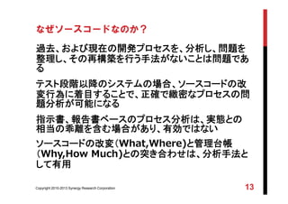 Copyright 2010-2013 Synergy Research Corporation 13
なぜソースコードなのか？
過去、および現在の開発プロセスを、分析し、問題を
整理し、その再構築を行う手法がないことは問題であ
る
テスト段階以降のシステムの場合、ソースコードの改
変行為に着目することで、正確で緻密なプロセスの問
題分析が可能になる
指示書、報告書ベースのプロセス分析は、実態との
相当の乖離を含む場合があり、有効ではない
ソースコードの改変（What,Where)と管理台帳
（Why,How Much)との突き合わせは、分析手法と
して有用
 
