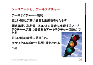Copyright 2010-2013 Synergy Research Corporation 20
ソースコードと、アーキテクチャー
アーキテクチャー＝制約
正しい制約が高い品質と生産性をもたらす
顧客満足、高品質、低コストを同時に実現するアーキ
テクチャーが真に価値あるアーキテクチャー（制約）で
ある
正しい制約は常に見直され、
次サイクルに向けて拡張・強化される
べき
 