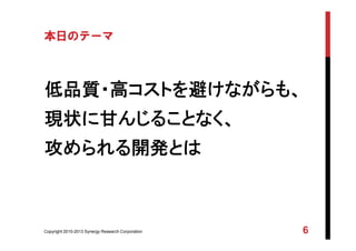 Copyright 2010-2013 Synergy Research Corporation 6
本日のテーマ
低品質・高コストを避けながらも、
現状に甘んじることなく、
攻められる開発とは
 