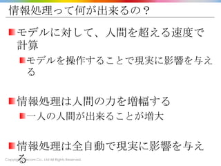 Copyright Drecom Co., Ltd All Rights Reserved.
情報処理って何が出来るの？
モデルに対して、人間を超える速度で
計算
モデルを操作することで現実に影響を与え
る
情報処理は人間の力を増幅する
一人の人間が出来ることが増大
情報処理は全自動で現実に影響を与え
る
 