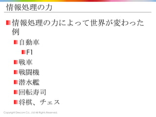 Copyright Drecom Co., Ltd All Rights Reserved.
情報処理の力
情報処理の力によって世界が変わった
例
自動車
F1
戦車
戦闘機
潜水艦
回転寿司
将棋、チェス
 
