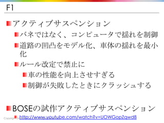 Copyright Drecom Co., Ltd All Rights Reserved.
F1
アクティブサスペンション
バネではなく、コンピュータで揺れを制御
道路の凹凸をモデル化、車体の揺れを最小
化
ルール改定で禁止に
車の性能を向上させすぎる
制御が失敗したときにクラッシュする
BOSEの試作アクティブサスペンション
http://www.youtube.com/watch?v=UOWGopZqwd8
 
