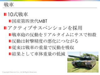 Copyright Drecom Co., Ltd All Rights Reserved.
戦車
10式戦車
国産第四世代MBT
アクティブサスペンションを採用
戦車砲の反動をリアルタイムにサスで相殺
反動は射撃精度の悪化につながる
従来は戦車の重量で反動を吸収
結果として車体重量の低減
 