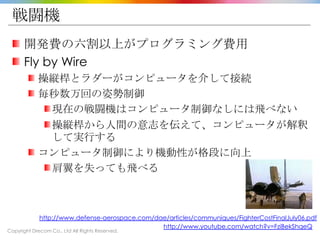 Copyright Drecom Co., Ltd All Rights Reserved.
戦闘機
開発費の六割以上がプログラミング費用
Fly by Wire
操縦桿とラダーがコンピュータを介して接続
毎秒数万回の姿勢制御
現在の戦闘機はコンピュータ制御なしには飛べない
操縦桿から人間の意志を伝えて、コンピュータが解釈
して実行する
コンピュータ制御により機動性が格段に向上
肩翼を失っても飛べる
http://www.defense-aerospace.com/dae/articles/communiques/FighterCostFinalJuly06.pdf
http://www.youtube.com/watch?v=FziBekShqeQ
 
