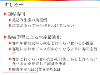 Copyright Drecom Co., Ltd All Rights Reserved.
すしろー
回転寿司
見込み生産の典型例
注文があってから作るわけではない
機械学習による生産最適化
客の年齢性別から何をどれくらい食べるか推定
客層にあわせてロスが少なくなるように寿司を流
す
客がどれくらい食べたかを計測、あとどれくらい
食べるかを推定して流量を決定
廃棄率が4%に(業界平均6%)
 