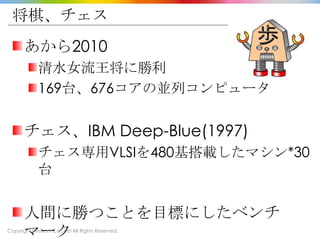 Copyright Drecom Co., Ltd All Rights Reserved.
将棋、チェス
あから2010
清水女流王将に勝利
169台、676コアの並列コンピュータ
チェス、IBM Deep-Blue(1997)
チェス専用VLSIを480基搭載したマシン*30
台
人間に勝つことを目標にしたベンチ
マーク
 