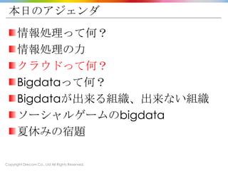 Copyright Drecom Co., Ltd All Rights Reserved.
本日のアジェンダ
情報処理って何？
情報処理の力
クラウドって何？
Bigdataって何？
Bigdataが出来る組織、出来ない組織
ソーシャルゲームのbigdata
夏休みの宿題
 