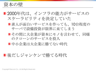 Copyright Drecom Co., Ltd All Rights Reserved.
資本の壁
2000年代は、インフラの能力がサービスの
スケーラビリティを決定していた
素人が面白いサービスを作っても、10台程度の
サーバで設備投資が限界に来てしまう
その間に大企業が資本にモノを言わせて、同様
のクローンのサービスを投入
中小企業は大企業に勝てない時代
後だしジャンケンで勝てる時代
 