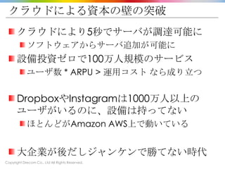 Copyright Drecom Co., Ltd All Rights Reserved.
クラウドによる資本の壁の突破
クラウドにより5秒でサーバが調達可能に
ソフトウェアからサーバ追加が可能に
設備投資ゼロで100万人規模のサービス
ユーザ数 * ARPU > 運用コスト なら成り立つ
DropboxやInstagramは1000万人以上の
ユーザがいるのに、設備は持ってない
ほとんどがAmazon AWS上で動いている
大企業が後だしジャンケンで勝てない時代
 