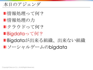 Copyright Drecom Co., Ltd All Rights Reserved.
本日のアジェンダ
情報処理って何？
情報処理の力
クラウドって何？
Bigdataって何？
Bigdataが出来る組織、出来ない組織
ソーシャルゲームのbigdata
 