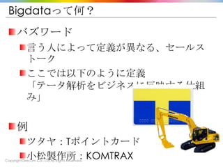 Copyright Drecom Co., Ltd All Rights Reserved.
Bigdataって何？
バズワード
言う人によって定義が異なる、セールス
トーク
ここでは以下のように定義
「テータ解析をビジネスに反映する仕組
み」
例
ツタヤ：Tポイントカード
小松製作所：KOMTRAX
 