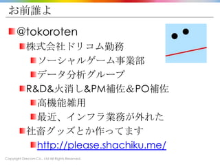 Copyright Drecom Co., Ltd All Rights Reserved.
お前誰よ
@tokoroten
株式会社ドリコム勤務
ソーシャルゲーム事業部
データ分析グループ
R&D&火消し&PM補佐＆PO補佐
高機能雑用
最近、インフラ業務が外れた
社畜グッズとか作ってます
http://please.shachiku.me/
 