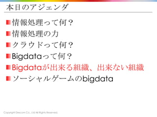 Copyright Drecom Co., Ltd All Rights Reserved.
本日のアジェンダ
情報処理って何？
情報処理の力
クラウドって何？
Bigdataって何？
Bigdataが出来る組織、出来ない組織
ソーシャルゲームのbigdata
 