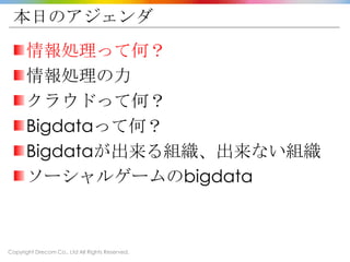 Copyright Drecom Co., Ltd All Rights Reserved.
本日のアジェンダ
情報処理って何？
情報処理の力
クラウドって何？
Bigdataって何？
Bigdataが出来る組織、出来ない組織
ソーシャルゲームのbigdata
 
