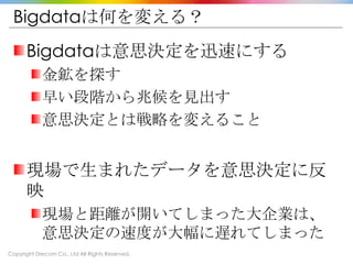 Copyright Drecom Co., Ltd All Rights Reserved.
Bigdataは何を変える？
Bigdataは意思決定を迅速にする
金鉱を探す
早い段階から兆候を見出す
意思決定とは戦略を変えること
現場で生まれたデータを意思決定に反
映
現場と距離が開いてしまった大企業は、
意思決定の速度が大幅に遅れてしまった
 