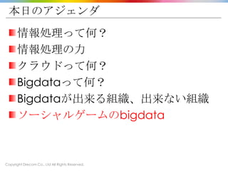 Copyright Drecom Co., Ltd All Rights Reserved.
本日のアジェンダ
情報処理って何？
情報処理の力
クラウドって何？
Bigdataって何？
Bigdataが出来る組織、出来ない組織
ソーシャルゲームのbigdata
 