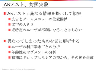 Copyright Drecom Co., Ltd All Rights Reserved.
ABテスト、対照実験
ABテスト：異なる情報を提示して観察
広告とゲームメニューの位置関係
文字の大きさ
※特定のユーザが不利になることはしない
異なってしまったものを元に解析する
ユーザの利用端末ごとの分析
年齢性別セグメントの分析
初期にドロップしたレアの差から、その後を追跡
 