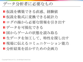 Copyright Drecom Co., Ltd All Rights Reserved.
データ分析者に必要なもの
仮説を構築できる直感、経験値
仮説を数式に変換できる統計力
ログの海から必要な情報を引き出す
データを可視化できる
図からゲームの状態を読み取る
生データを加工して、特性を探し出す
現場に伝えるコミュニケーション能力
分析結果を活かすための企画力
 