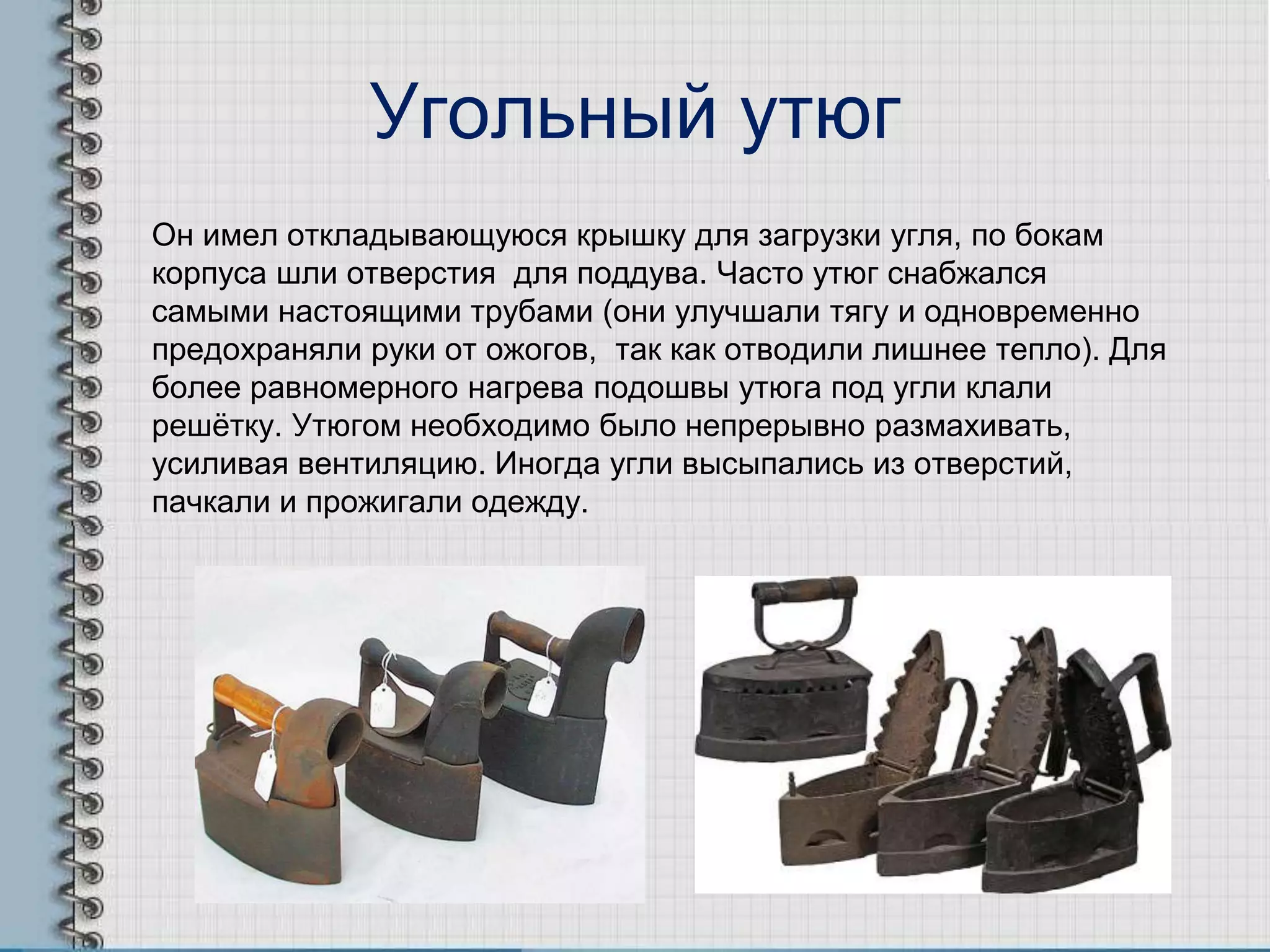 Угольный утюг
Он имел откладывающуюся крышку для загрузки угля, по бокам
корпуса шли отверстия для поддува. Часто утюг снабжался
самыми настоящими трубами (они улучшали тягу и одновременно
предохраняли руки от ожогов, так как отводили лишнее тепло). Для
более равномерного нагрева подошвы утюга под угли клали
решѐтку. Утюгом необходимо было непрерывно размахивать,
усиливая вентиляцию. Иногда угли высыпались из отверстий,
пачкали и прожигали одежду.
 