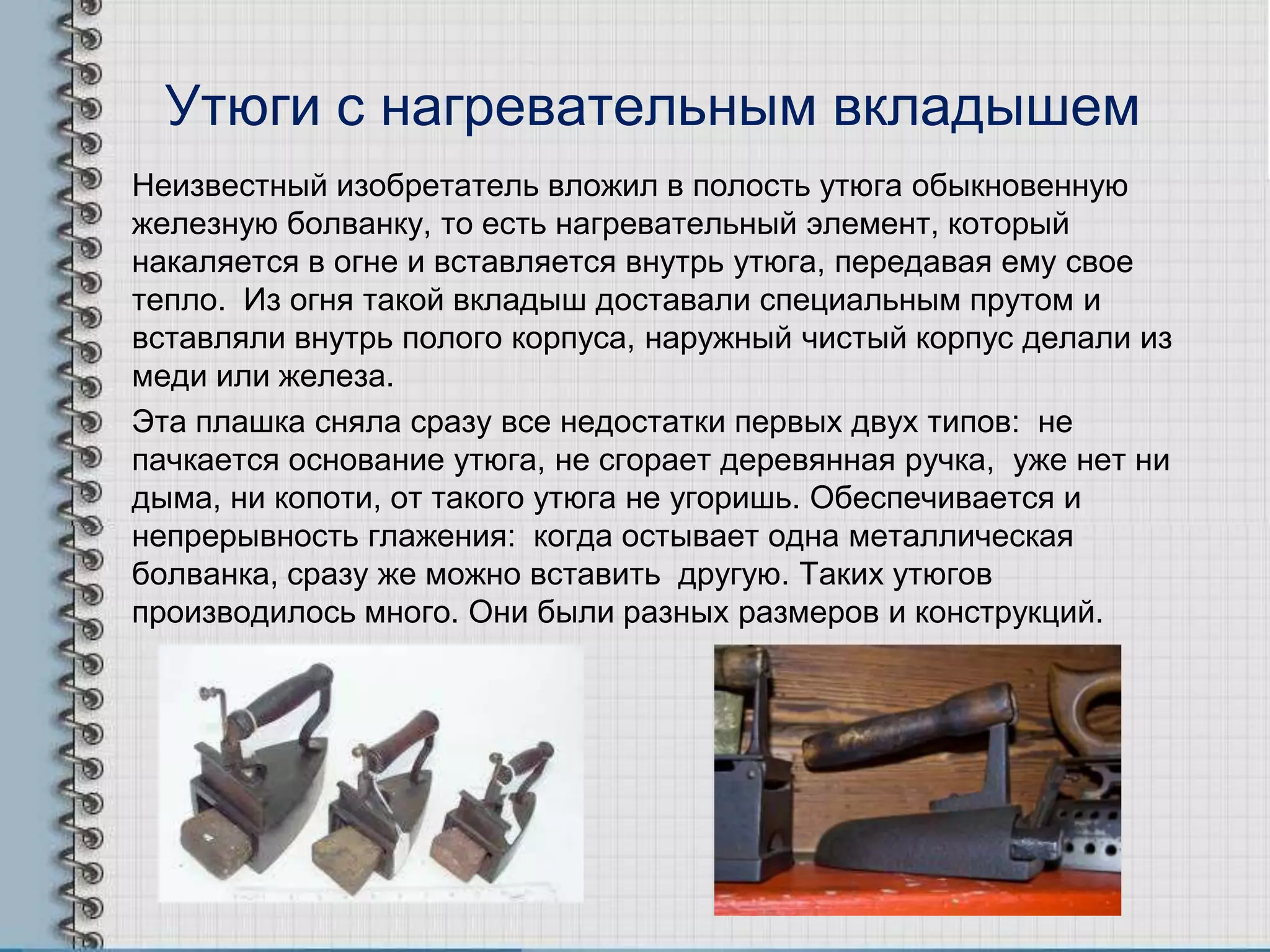 Утюги с нагревательным вкладышем
Неизвестный изобретатель вложил в полость утюга обыкновенную
железную болванку, то есть нагревательный элемент, который
накаляется в огне и вставляется внутрь утюга, передавая ему свое
тепло. Из огня такой вкладыш доставали специальным прутом и
вставляли внутрь полого корпуса, наружный чистый корпус делали из
меди или железа.
Эта плашка сняла сразу все недостатки первых двух типов: не
пачкается основание утюга, не сгорает деревянная ручка, уже нет ни
дыма, ни копоти, от такого утюга не угоришь. Обеспечивается и
непрерывность глажения: когда остывает одна металлическая
болванка, сразу же можно вставить другую. Таких утюгов
производилось много. Они были разных размеров и конструкций.
 