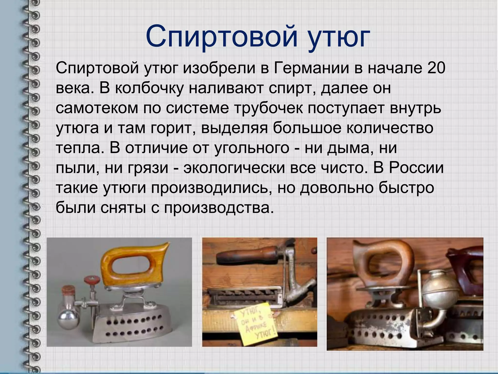 Спиртовой утюг
Спиртовой утюг изобрели в Германии в начале 20
века. В колбочку наливают спирт, далее он
самотеком по системе трубочек поступает внутрь
утюга и там горит, выделяя большое количество
тепла. В отличие от угольного - ни дыма, ни
пыли, ни грязи - экологически все чисто. В России
такие утюги производились, но довольно быстро
были сняты с производства.
 