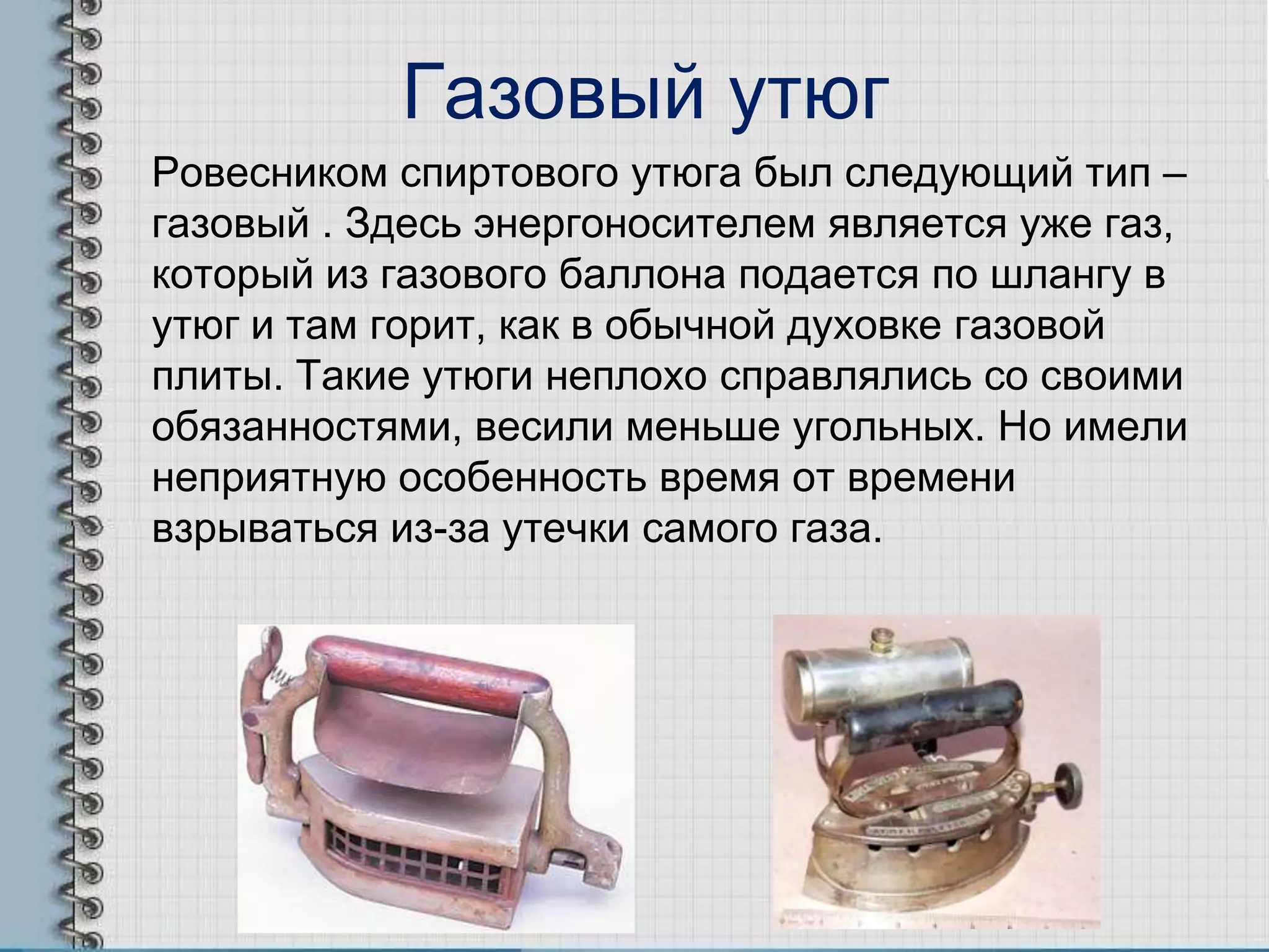 Газовый утюг
Ровесником спиртового утюга был следующий тип –
газовый . Здесь энергоносителем является уже газ,
который из газового баллона подается по шлангу в
утюг и там горит, как в обычной духовке газовой
плиты. Такие утюги неплохо справлялись со своими
обязанностями, весили меньше угольных. Но имели
неприятную особенность время от времени
взрываться из-за утечки самого газа.
 